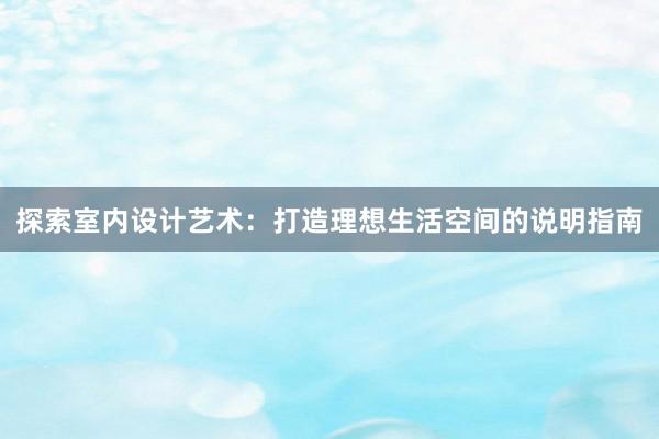 探索室内设计艺术：打造理想生活空间的说明指南