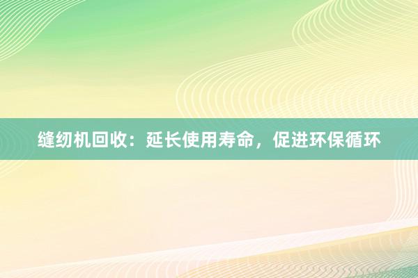 缝纫机回收：延长使用寿命，促进环保循环