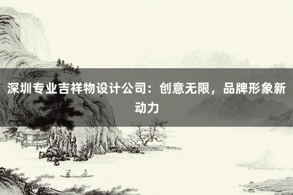 深圳专业吉祥物设计公司：创意无限，品牌形象新动力